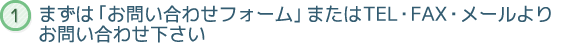 まずは「お問い合わせフォーム」またはTEL・FAX・メールよりお問い合わせ下さい
